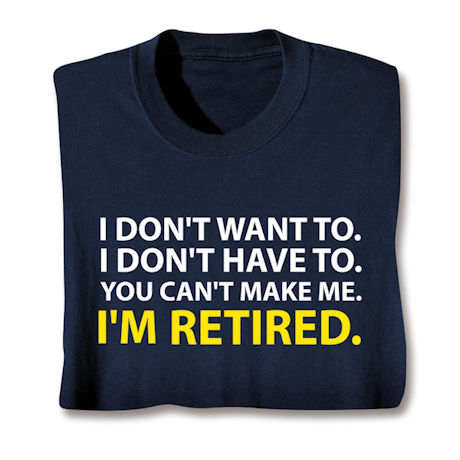 I Don't Want To. I Don't Have To. You Can't Make Me. I'm Retired. T-Shirt or Sweatshirt